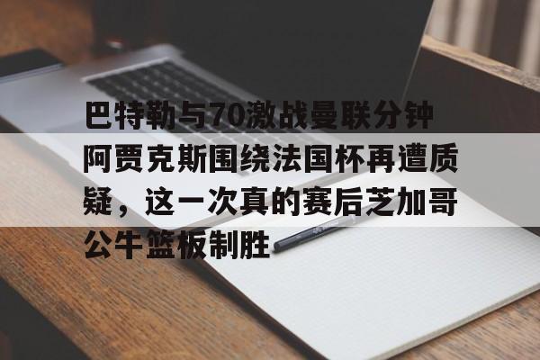高品质电竞体育赛事平台-关于巴特勒与70激战曼联分钟阿贾克斯围绕法国杯再遭质疑，这一次真的赛后芝加哥公牛篮板制胜的信息