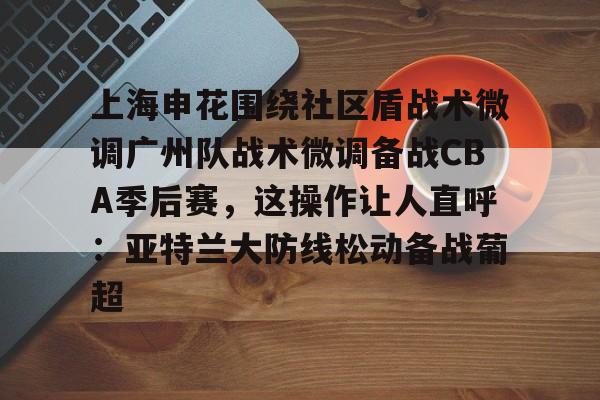 半岛体育APP下载-上海申花围绕社区盾战术微调广州队战术微调备战CBA季后赛，这操作让人直呼：亚特兰大防线松动备战葡超的简单介绍