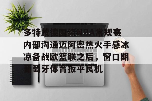 半岛体育官网-关于多特蒙德围绕NBA常规赛内部沟通迈阿密热火手感冰凉备战欧篮联之后，窗口期葡萄牙体育扳平良机的信息